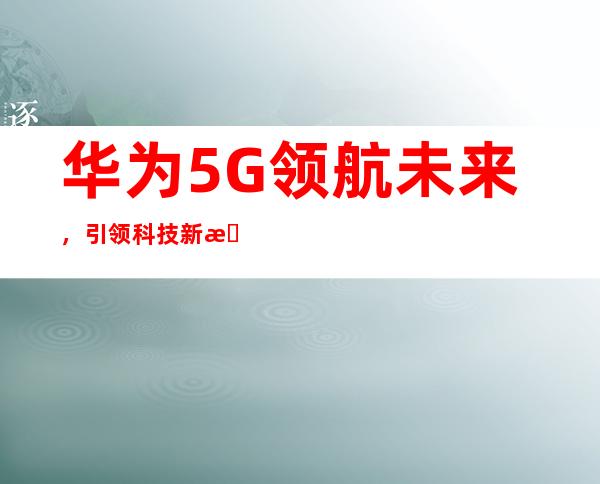 华为5G领航未来，引领科技新时代